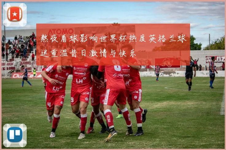 熬夜看球影响世界杯热度英格兰球迷重温昔日激情与快乐