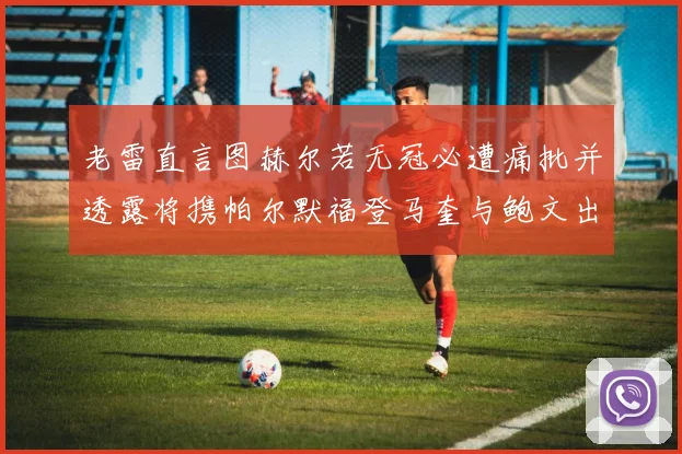 老雷直言图赫尔若无冠必遭痛批并透露将携帕尔默福登马奎与鲍文出战
