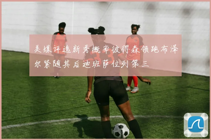 美媒评选新秀概率彼得森领跑布泽尔紧随其后迪班萨位列第三