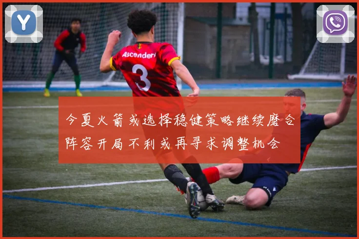 今夏火箭或选择稳健策略继续磨合阵容开局不利或再寻求调整机会