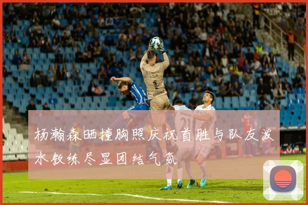 杨瀚森晒撞胸照庆祝首胜与队友泼水教练尽显团结气氛