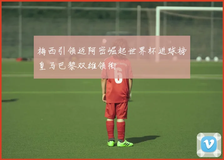 梅西引领迈阿密崛起世界杯进球榜皇马巴黎双雄领衔