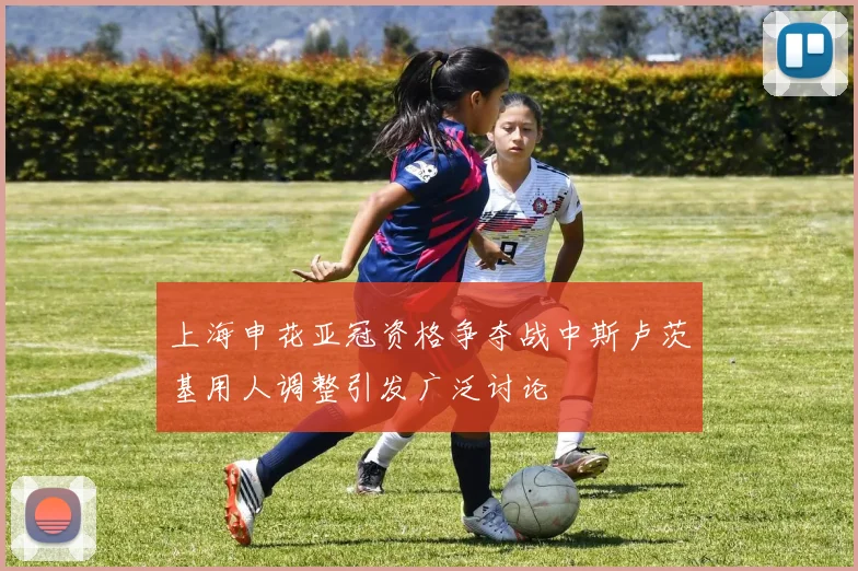 上海申花亚冠资格争夺战中斯卢茨基用人调整引发广泛讨论