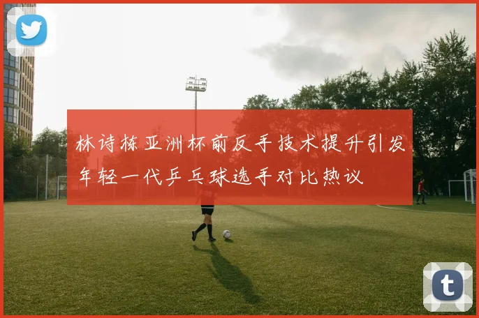 林诗栋亚洲杯前反手技术提升引发年轻一代乒乓球选手对比热议