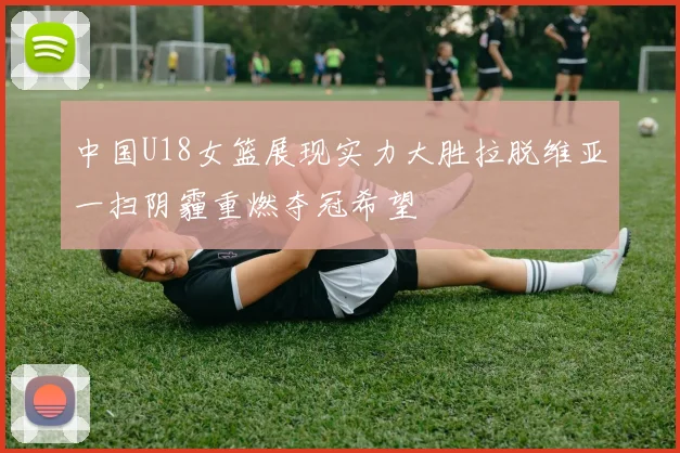 中国U18女篮展现实力大胜拉脱维亚一扫阴霾重燃夺冠希望