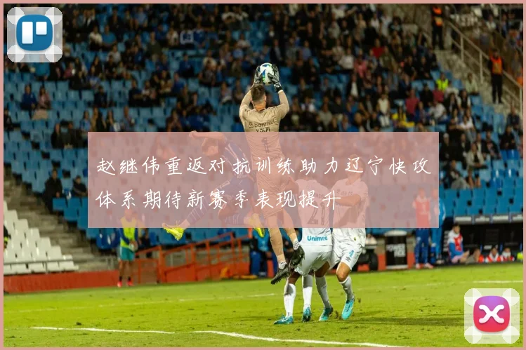 赵继伟重返对抗训练助力辽宁快攻体系期待新赛季表现提升