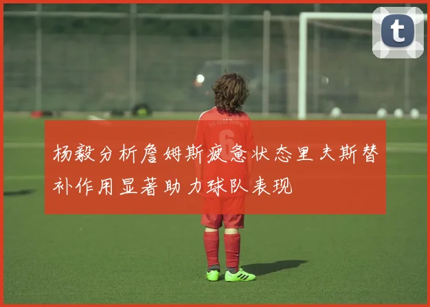 杨毅分析詹姆斯疲惫状态里夫斯替补作用显著助力球队表现