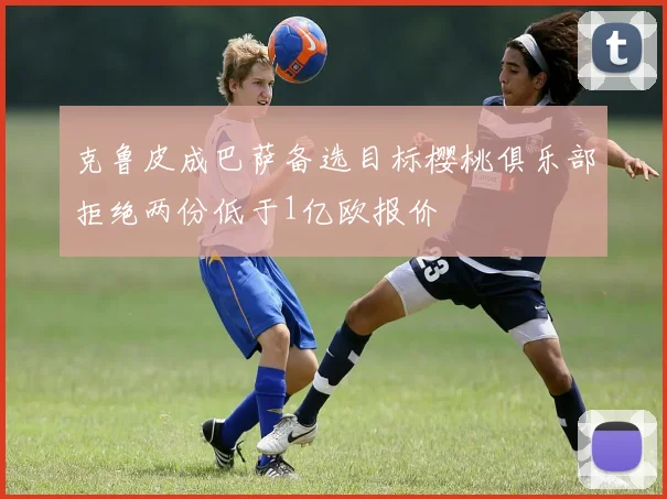 克鲁皮成巴萨备选目标樱桃俱乐部拒绝两份低于1亿欧报价