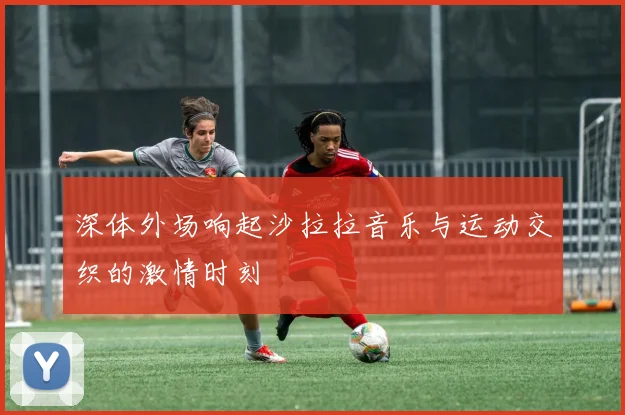 深体外场响起沙拉拉音乐与运动交织的激情时刻