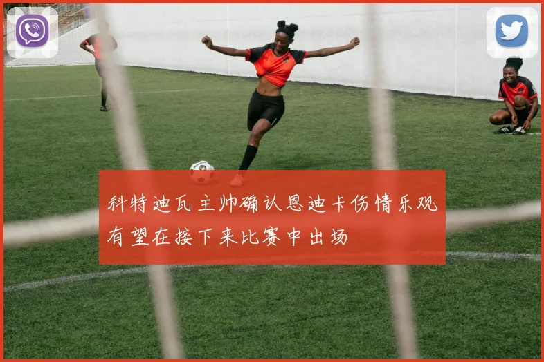 科特迪瓦主帅确认恩迪卡伤情乐观有望在接下来比赛中出场