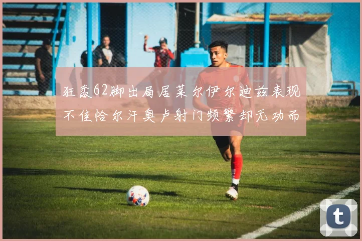 狂轰62脚出局居莱尔伊尔迪兹表现不佳恰尔汗奥卢射门频繁却无功而返