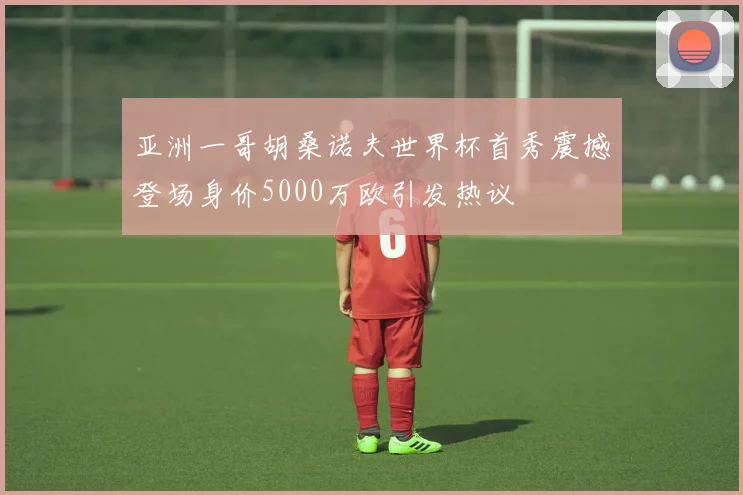 亚洲一哥胡桑诺夫世界杯首秀震撼登场身价5000万欧引发热议