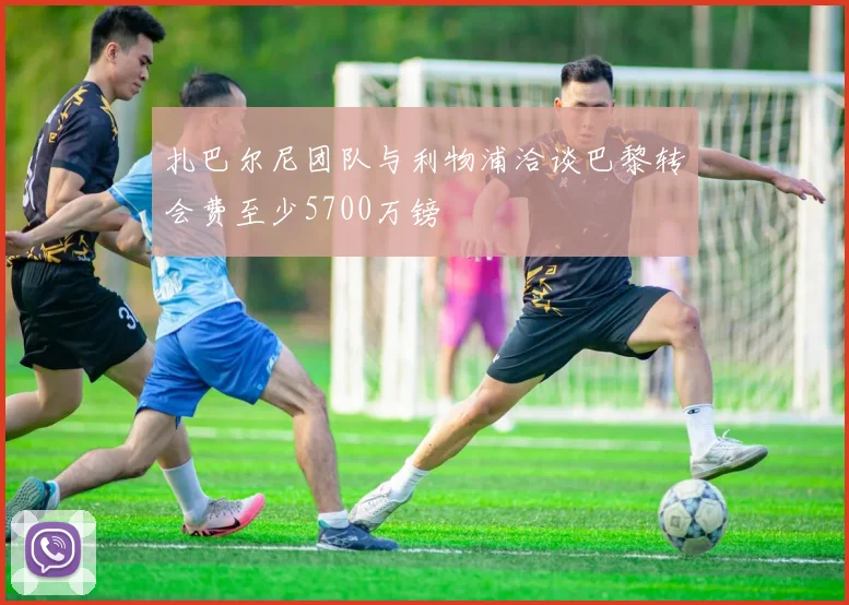 扎巴尔尼团队与利物浦洽谈巴黎转会费至少5700万镑