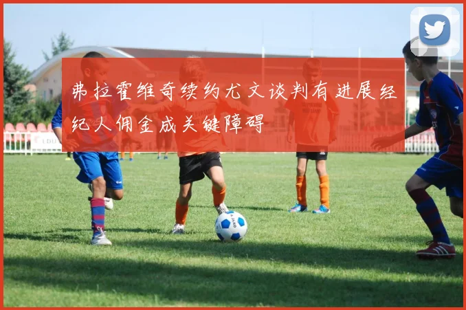 弗拉霍维奇续约尤文谈判有进展经纪人佣金成关键障碍
