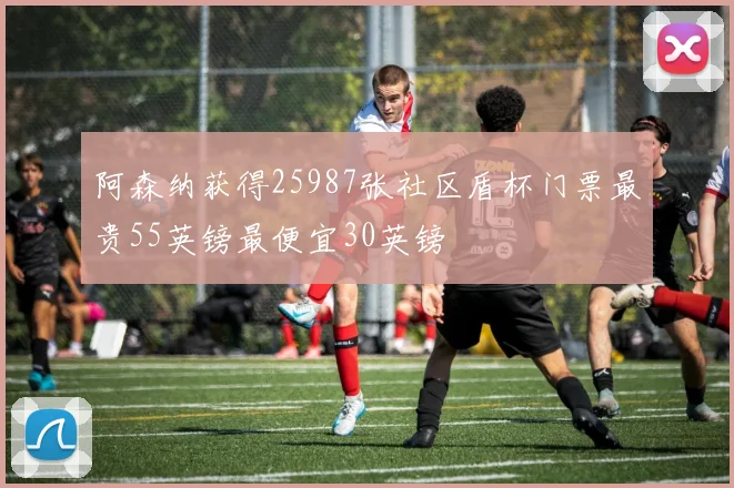 阿森纳获得25987张社区盾杯门票最贵55英镑最便宜30英镑
