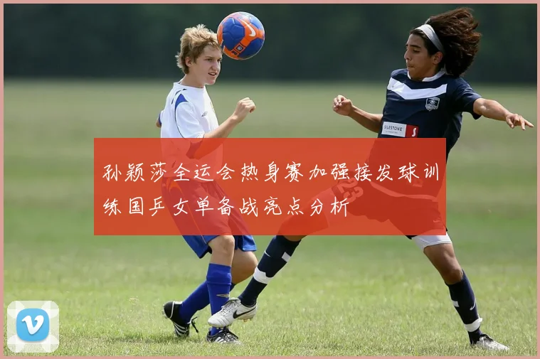 孙颖莎全运会热身赛加强接发球训练国乒女单备战亮点分析