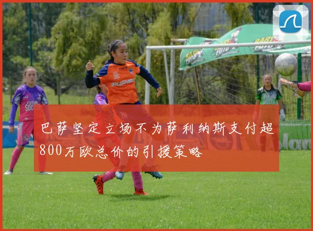 巴萨坚定立场不为萨利纳斯支付超800万欧总价的引援策略