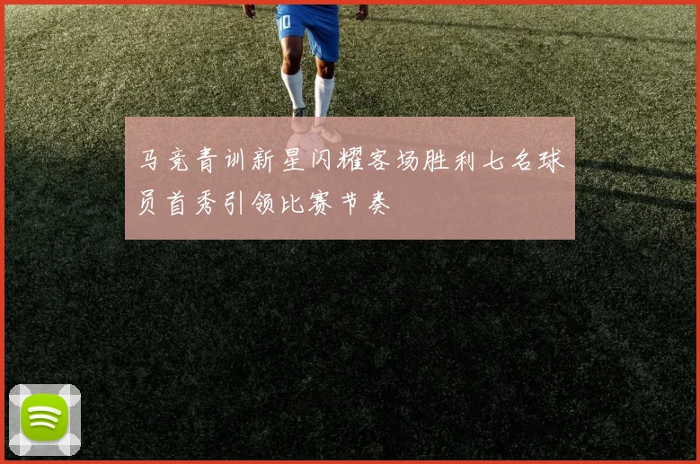 马竞青训新星闪耀客场胜利七名球员首秀引领比赛节奏