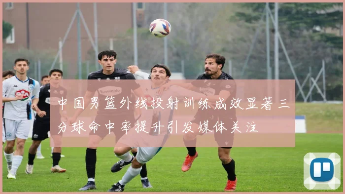 中国男篮外线投射训练成效显著三分球命中率提升引发媒体关注