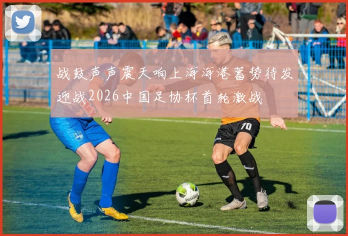 战鼓声声震天响上海海港蓄势待发迎战2026中国足协杯首轮激战