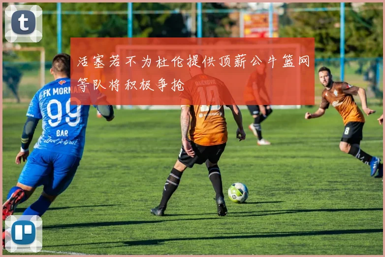 活塞若不为杜伦提供顶薪公牛篮网等队将积极争抢