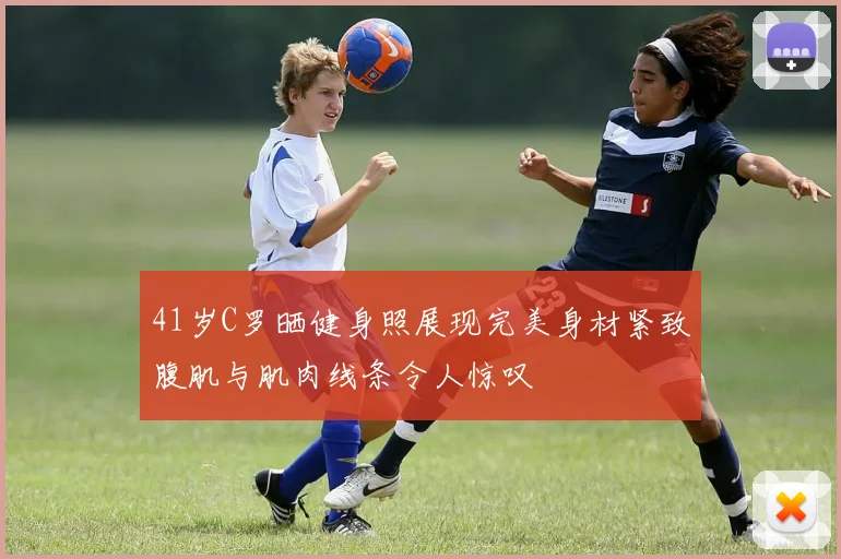 41岁C罗晒健身照展现完美身材紧致腹肌与肌肉线条令人惊叹