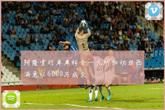 阿隆索对库库转会一无所知切尔西满意以6000万成交