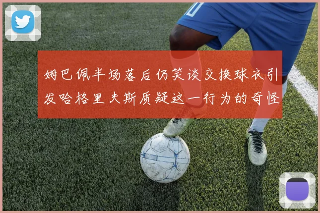 姆巴佩半场落后仍笑谈交换球衣引发哈格里夫斯质疑这一行为的奇怪性