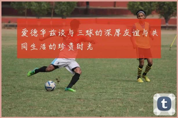 爱德华兹谈与三球的深厚友谊与共同生活的珍贵时光