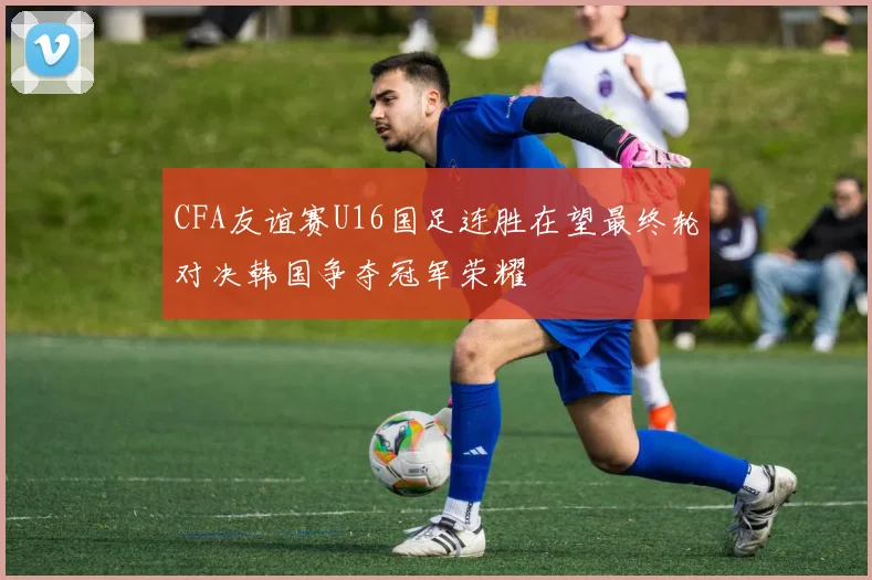 CFA友谊赛U16国足连胜在望最终轮对决韩国争夺冠军荣耀