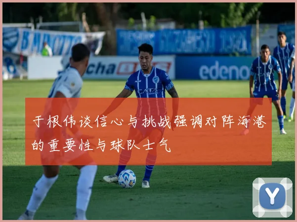 于根伟谈信心与挑战强调对阵海港的重要性与球队士气